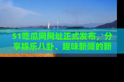 51吃瓜网网址正式发布，分享娱乐八卦、趣味新闻的新平台