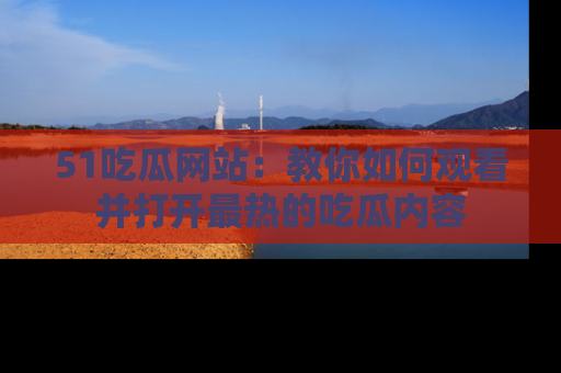 51吃瓜网站：教你如何观看并打开最热的吃瓜内容