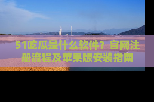 51吃瓜是什么软件？官网注册流程及苹果版安装指南