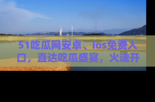 51吃瓜网安卓、ios免费入口，直达吃瓜盛宴，火速开启线上体验！