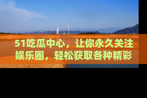 51吃瓜中心，让你永久关注娱乐圈，轻松获取各种精彩的吃瓜信息！