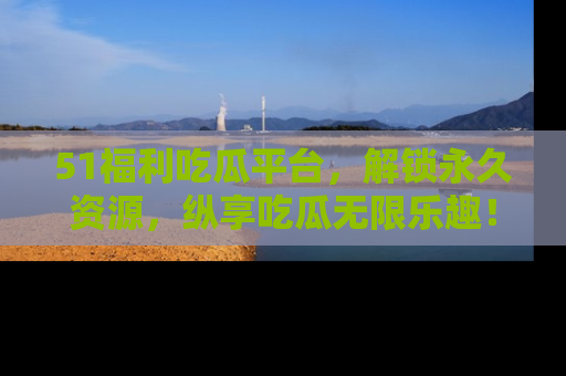 51福利吃瓜平台，解锁永久资源，纵享吃瓜无限乐趣！