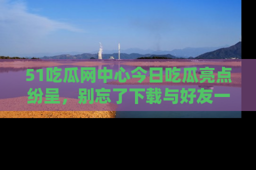 51吃瓜网中心今日吃瓜亮点纷呈，别忘了下载与好友一同分享！