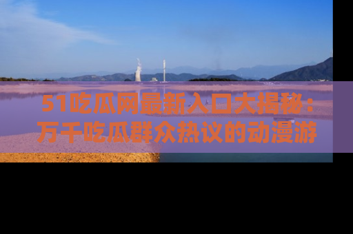 51吃瓜网最新入口大揭秘：万千吃瓜群众热议的动漫游戏事件