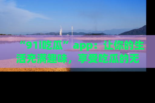 “91i吃瓜”app：让你的生活充满趣味，享受吃瓜的无限乐趣！