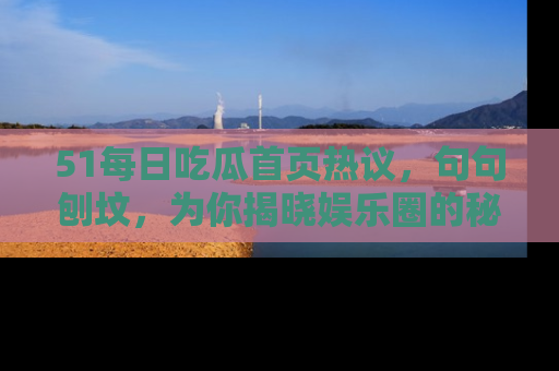 51每日吃瓜首页热议，句句刨坟，为你揭晓娱乐圈的秘密！