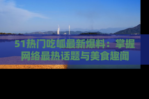 51热门吃呱最新爆料：掌握网络最热话题与美食趣闻