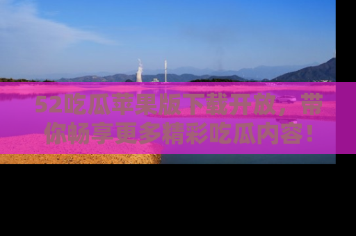 52吃瓜苹果版下载开放，带你畅享更多精彩吃瓜内容！