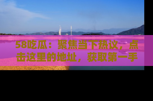 58吃瓜：聚焦当下热议，点击这里的地址，获取第一手的八卦信息！