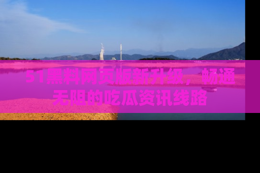 51黑料网页版新升级，畅通无阻的吃瓜资讯线路