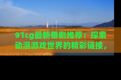91cg最新番剧推荐：探索动漫游戏世界的精彩链接，尽在此处！