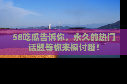 58吃瓜告诉你，永久的热门话题等你来探讨哦！
