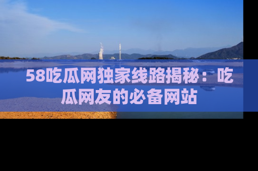 58吃瓜网独家线路揭秘：吃瓜网友的必备网站