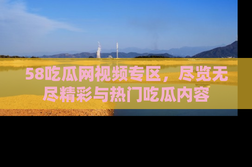 58吃瓜网视频专区，尽览无尽精彩与热门吃瓜内容