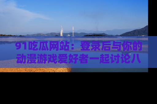 91吃瓜网站:登录后与你的动漫游戏爱好者一起讨论八卦!