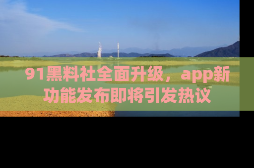 91黑料社全面升级,app新功能发布即将引发热议