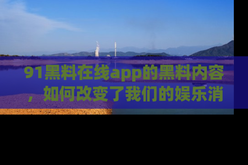 91黑料在线app的黑料内容,如何改变了我们的娱乐消费习惯?