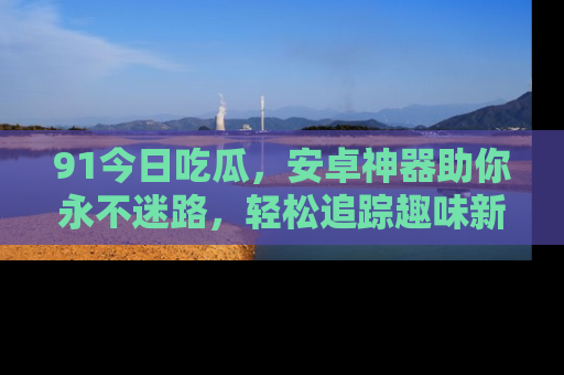 91今日吃瓜,安卓神器助你永不迷路,轻松追踪趣味新闻!