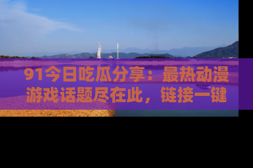 91今日吃瓜分享:最热动漫游戏话题尽在此,链接一键畅游!