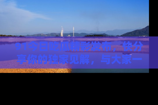 91今日吃瓜精彩发布,快分享你的独家见解,与大家一起讨论吧!