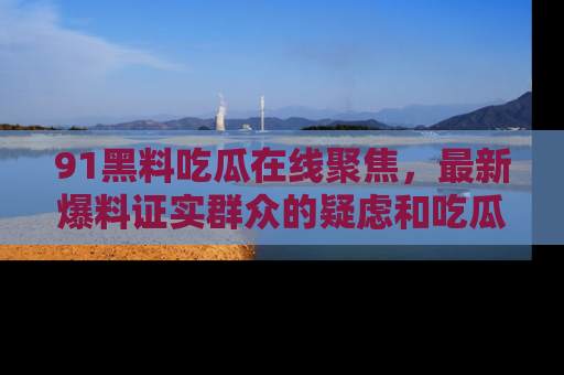 91黑料吃瓜在线聚焦,最新爆料证实群众的疑虑和吃瓜乐趣!
