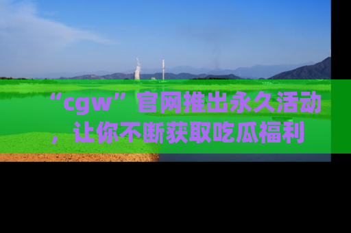 “cgw”官网推出永久活动,让你不断获取吃瓜福利