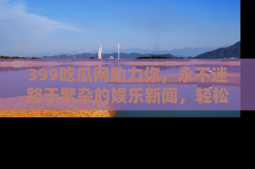 399吃瓜网助力你,永不迷路于繁杂的娱乐新闻,轻松追踪热点!