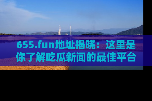 655.fun地址揭晓：这里是你了解吃瓜新闻的最佳平台，快来探索吧！