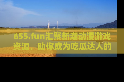 655.fun汇聚新潮动漫游戏资源，助你成为吃瓜达人的必备平台！