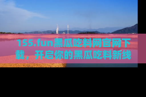 155.fun黑瓜吃料网官网下载,开启你的黑瓜吃料新线路,轻松找到入口!
