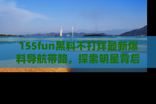 155fun黑料不打烊最新爆料导航带路，探索明星背后的秘密