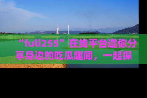“fuli255”在线平台邀你分享身边的吃瓜趣闻,一起探索生活的小秘密!