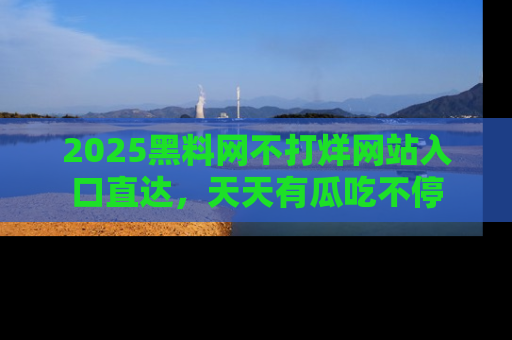 2025黑料网不打烊网站入口直达，天天有瓜吃不停