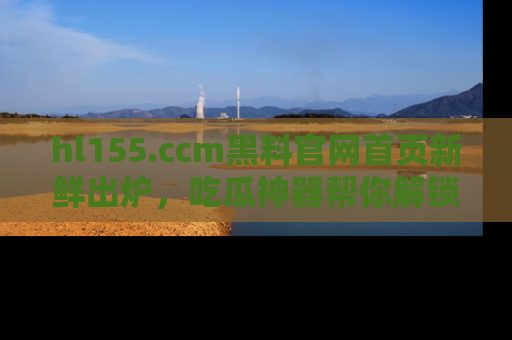 hl155.ccm黑料官网首页新鲜出炉，吃瓜神器帮你解锁那些鲜为人知的内幕！