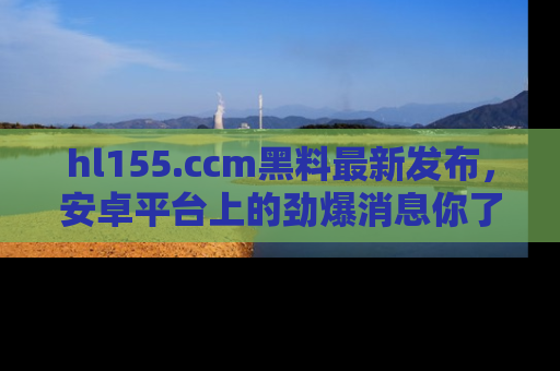 hl155.ccm黑料最新发布,安卓平台上的劲爆消息你了解了吗?