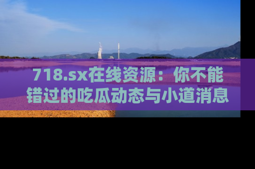 718.sx在线资源:你不能错过的吃瓜动态与小道消息