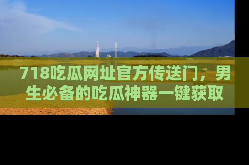 718吃瓜网址官方传送门,男生必备的吃瓜神器一键获取!