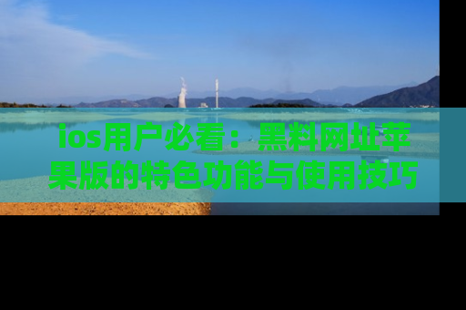 ios用户必看：黑料网址苹果版的特色功能与使用技巧详解