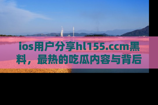 ios用户分享hl155.ccm黑料,最热的吃瓜内容与背后的真实事件!