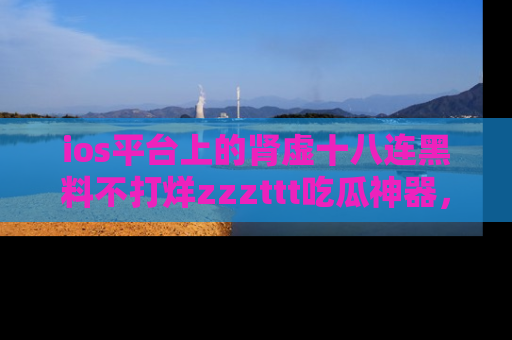 ios平台上的肾虚十八连黑料不打烊zzzttt吃瓜神器，你绝对不能错过
