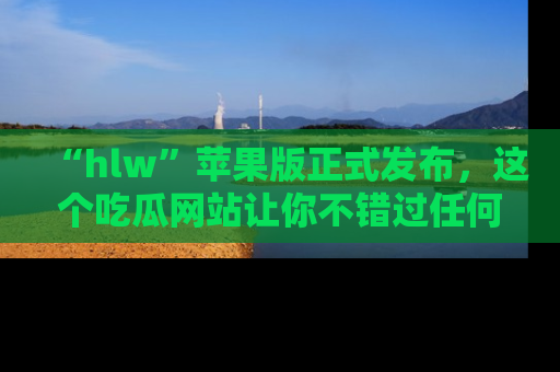 “hlw”苹果版正式发布,这个吃瓜网站让你不错过任何热议话题!