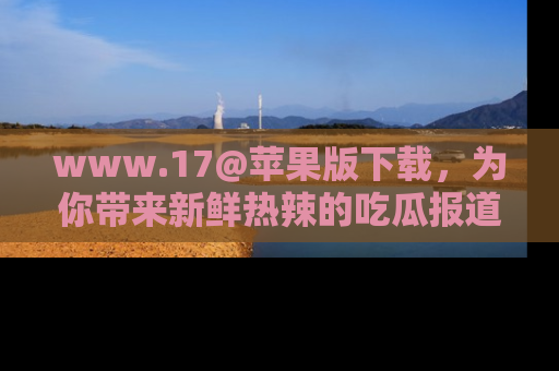www.17@苹果版下载,为你带来新鲜热辣的吃瓜报道,尽情享受!