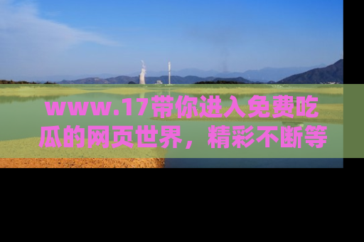 www.17带你进入免费吃瓜的网页世界,精彩不断等着你!