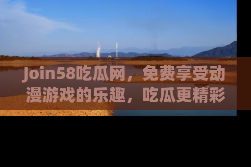 Join58吃瓜网,免费享受动漫游戏的乐趣,吃瓜更精彩!