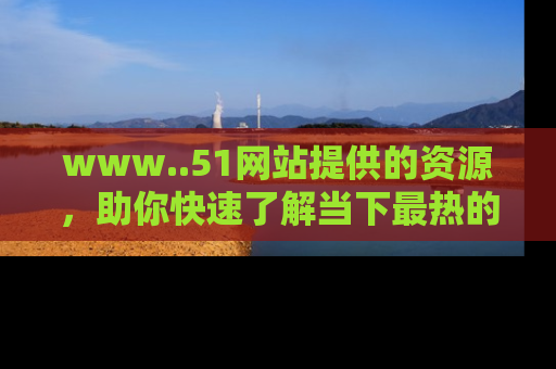 www..51网站提供的资源,助你快速了解当下最热的娱乐八卦