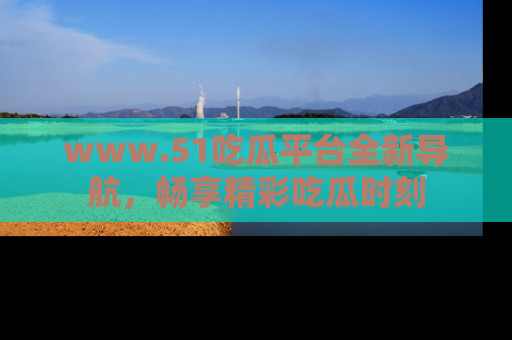 www.51吃瓜平台全新导航,畅享精彩吃瓜时刻