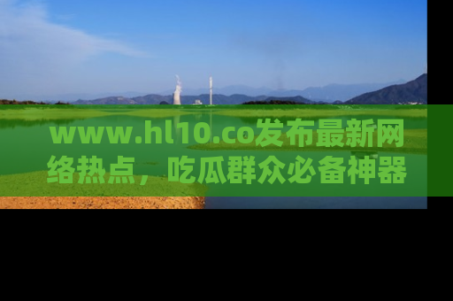 www.hl10.co发布最新网络热点,吃瓜群众必备神器