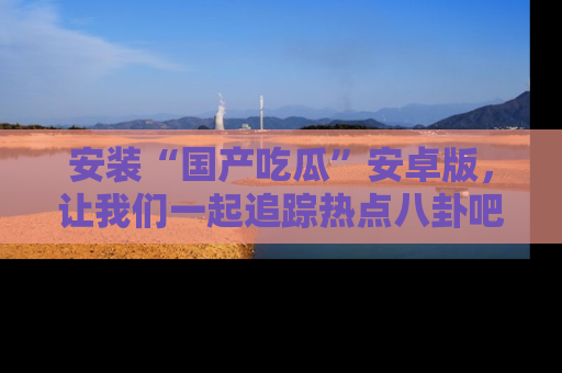 安装“国产吃瓜”安卓版，让我们一起追踪热点八卦吧～