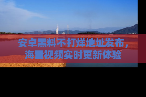 安卓黑料不打烊地址发布,海量视频实时更新体验