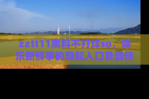 zztt11黑料不打烊so，娱乐新鲜事的导航入口及最佳浏览线路推荐